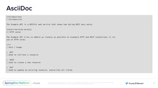 Unless otherwise indicated, these slides are © 2013-2016 Pivotal Software, Inc. and licensed under a Creative Commons
Attribution-NonCommercial license: http://creativecommons.org/licenses/by-nc/3.0/
AsciiDoc
[introduction]
= Introduction
The Example API is a RESTful web service that shows how Spring REST docs works.
[[overview-http-verbs]]
== HTTP verbs
The Example API tries to adhere as closely as possible to standard HTTP and REST conventions in its
use of HTTP verbs.
|===
| Verb | Usage
| `GET`
| Used to retrieve a resource
| `POST`
| Used to create a new resource
| `PUT`
| Used to update an existing resource, overwrites all fields
57
 
