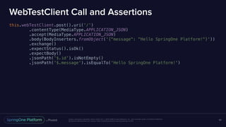 Unless otherwise indicated, these slides are © 2013-2016 Pivotal Software, Inc. and licensed under a Creative Commons
Attribution-NonCommercial license: http://creativecommons.org/licenses/by-nc/3.0/
WebTestClient Call and Assertions
this.webTestClient.post().uri('/')
.contentType(MediaType.APPLICATION_JSON)
.accept(MediaType.APPLICATION_JSON)
.body(BodyInserters.fromObject('{"message": "Hello SpringOne Platform!"}'))
.exchange()
.expectStatus().isOk()
.expectBody()
.jsonPath('$.id').isNotEmpty()
.jsonPath('$.message').isEqualTo('Hello SpringOne Platform!')
65
 