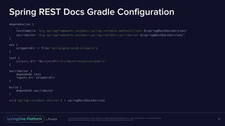 Unless otherwise indicated, these slides are © 2013-2016 Pivotal Software, Inc. and licensed under a Creative Commons
Attribution-NonCommercial license: http://creativecommons.org/licenses/by-nc/3.0/
Spring REST Docs Gradle Configuration
dependencies {
…
testCompile "org.springframework.restdocs:spring-restdocs-webtestclient:${springRestDocsVersion}"
asciidoctor "org.springframework.restdocs:spring-restdocs-asciidoctor:${springRestDocsVersion}"
}
ext {
snippetsDir = file('build/generated-snippets')
}
test {
outputs.dir "$projectDir/src/main/resources/public"
}
asciidoctor {
dependsOn test
inputs.dir snippetsDir
}
build {
dependsOn asciidoctor
}
ext['spring-restdocs.version'] = springRestDocsVersion
67
 