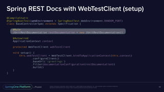 Unless otherwise indicated, these slides are © 2013-2016 Pivotal Software, Inc. and licensed under a Creative Commons
Attribution-NonCommercial license: http://creativecommons.org/licenses/by-nc/3.0/
Spring REST Docs with WebTestClient (setup)
@CompileStatic
@SpringBootTest(webEnvironment = SpringBootTest.WebEnvironment.RANDOM_PORT)
class BaseControllerSpec extends Specification {
@Rule
JUnitRestDocumentation restDocumentation = new JUnitRestDocumentation()
@Autowired
ApplicationContext context
protected WebTestClient webTestClient
void setup() {
this.webTestClient = WebTestClient.bindToApplicationContext(this.context)
.configureClient()
.baseUrl('/greetings')
.filter(documentationConfiguration(restDocumentation))
.build()
}
}
68
 