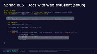 Unless otherwise indicated, these slides are © 2013-2016 Pivotal Software, Inc. and licensed under a Creative Commons
Attribution-NonCommercial license: http://creativecommons.org/licenses/by-nc/3.0/
Spring REST Docs with WebTestClient (setup)
@CompileStatic
@SpringBootTest(webEnvironment = SpringBootTest.WebEnvironment.RANDOM_PORT)
class BaseControllerSpec extends Specification {
@Rule
JUnitRestDocumentation restDocumentation = new JUnitRestDocumentation()
@Autowired
ApplicationContext context
protected WebTestClient webTestClient
void setup() {
this.webTestClient = WebTestClient.bindToApplicationContext(this.context)
.configureClient()
.baseUrl('/greetings')
.filter(documentationConfiguration(restDocumentation))
.build()
}
}
68
 