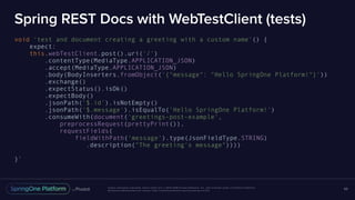 Unless otherwise indicated, these slides are © 2013-2016 Pivotal Software, Inc. and licensed under a Creative Commons
Attribution-NonCommercial license: http://creativecommons.org/licenses/by-nc/3.0/
Spring REST Docs with WebTestClient (tests)
void 'test and document creating a greeting with a custom name'() {
expect:
this.webTestClient.post().uri('/')
.contentType(MediaType.APPLICATION_JSON)
.accept(MediaType.APPLICATION_JSON)
.body(BodyInserters.fromObject('{"message": "Hello SpringOne Platform!"}'))
.exchange()
.expectStatus().isOk()
.expectBody()
.jsonPath('$.id').isNotEmpty()
.jsonPath('$.message').isEqualTo('Hello SpringOne Platform!')
.consumeWith(document('greetings-post-example',
preprocessRequest(prettyPrint()),
requestFields(
fieldWithPath('message').type(JsonFieldType.STRING)
.description("The greeting's message"))))
}`
69
 
