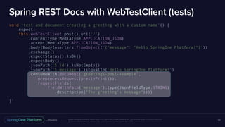 Unless otherwise indicated, these slides are © 2013-2016 Pivotal Software, Inc. and licensed under a Creative Commons
Attribution-NonCommercial license: http://creativecommons.org/licenses/by-nc/3.0/
Spring REST Docs with WebTestClient (tests)
void 'test and document creating a greeting with a custom name'() {
expect:
this.webTestClient.post().uri('/')
.contentType(MediaType.APPLICATION_JSON)
.accept(MediaType.APPLICATION_JSON)
.body(BodyInserters.fromObject('{"message": "Hello SpringOne Platform!"}'))
.exchange()
.expectStatus().isOk()
.expectBody()
.jsonPath('$.id').isNotEmpty()
.jsonPath('$.message').isEqualTo('Hello SpringOne Platform!')
.consumeWith(document('greetings-post-example',
preprocessRequest(prettyPrint()),
requestFields(
fieldWithPath('message').type(JsonFieldType.STRING)
.description("The greeting's message"))))
}`
69
 