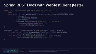 Unless otherwise indicated, these slides are © 2013-2016 Pivotal Software, Inc. and licensed under a Creative Commons
Attribution-NonCommercial license: http://creativecommons.org/licenses/by-nc/3.0/
Spring REST Docs with WebTestClient (tests)
void 'test and document get of a list of greetings'() {
expect:
this.webTestClient.get().uri('/').accept(MediaType.APPLICATION_JSON)
.exchange()
.expectStatus().isOk()
.expectBody()
.consumeWith(document('greetings-list-example',
preprocessResponse(prettyPrint()),
responseFields(greetingList)))
}
FieldDescriptor[] greetingList = new FieldDescriptor().with {
[fieldWithPath('[].id').type(JsonFieldType.STRING).optional()
.description("The greeting's id"),
fieldWithPath('[].message').type(JsonFieldType.STRING)
.description("The greeting's message")]
}
70
 