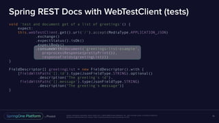 Unless otherwise indicated, these slides are © 2013-2016 Pivotal Software, Inc. and licensed under a Creative Commons
Attribution-NonCommercial license: http://creativecommons.org/licenses/by-nc/3.0/
Spring REST Docs with WebTestClient (tests)
void 'test and document get of a list of greetings'() {
expect:
this.webTestClient.get().uri('/').accept(MediaType.APPLICATION_JSON)
.exchange()
.expectStatus().isOk()
.expectBody()
.consumeWith(document('greetings-list-example',
preprocessResponse(prettyPrint()),
responseFields(greetingList)))
}
FieldDescriptor[] greetingList = new FieldDescriptor().with {
[fieldWithPath('[].id').type(JsonFieldType.STRING).optional()
.description("The greeting's id"),
fieldWithPath('[].message').type(JsonFieldType.STRING)
.description("The greeting's message")]
}
70
 