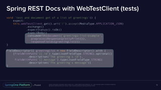 Unless otherwise indicated, these slides are © 2013-2016 Pivotal Software, Inc. and licensed under a Creative Commons
Attribution-NonCommercial license: http://creativecommons.org/licenses/by-nc/3.0/
Spring REST Docs with WebTestClient (tests)
void 'test and document get of a list of greetings'() {
expect:
this.webTestClient.get().uri('/').accept(MediaType.APPLICATION_JSON)
.exchange()
.expectStatus().isOk()
.expectBody()
.consumeWith(document('greetings-list-example',
preprocessResponse(prettyPrint()),
responseFields(greetingList)))
}
FieldDescriptor[] greetingList = new FieldDescriptor().with {
[fieldWithPath('[].id').type(JsonFieldType.STRING).optional()
.description("The greeting's id"),
fieldWithPath('[].message').type(JsonFieldType.STRING)
.description("The greeting's message")]
}
70
 