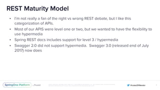 Unless otherwise indicated, these slides are © 2013-2016 Pivotal Software, Inc. and licensed under a Creative Commons
Attribution-NonCommercial license: http://creativecommons.org/licenses/by-nc/3.0/
REST Maturity Model
• I’m not really a fan of the right vs wrong REST debate, but I like this
categorization of APIs.
• Most of our APIS were level one or two, but we wanted to have the flexibility to
use hypermedia
• Spring REST docs includes support for level 3 / hypermedia
• Swagger 2.0 did not support hypermedia. Swagger 3.0 (released end of July
2017) now does
X
 