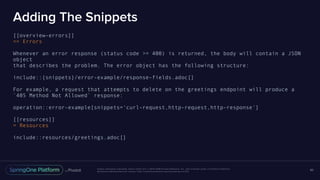 Unless otherwise indicated, these slides are © 2013-2016 Pivotal Software, Inc. and licensed under a Creative Commons
Attribution-NonCommercial license: http://creativecommons.org/licenses/by-nc/3.0/
Adding The Snippets
[[overview-errors]]
== Errors
Whenever an error response (status code >= 400) is returned, the body will contain a JSON
object
that describes the problem. The error object has the following structure:
include::{snippets}/error-example/response-fields.adoc[]
For example, a request that attempts to delete on the greetings endpoint will produce a
`405 Method Not Allowed` response:
operation::error-example[snippets='curl-request,http-request,http-response']
[[resources]]
= Resources
include::resources/greetings.adoc[]
80
 