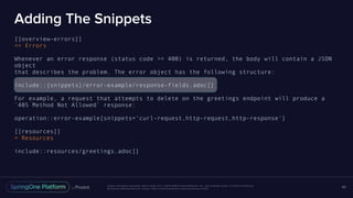 Unless otherwise indicated, these slides are © 2013-2016 Pivotal Software, Inc. and licensed under a Creative Commons
Attribution-NonCommercial license: http://creativecommons.org/licenses/by-nc/3.0/
Adding The Snippets
[[overview-errors]]
== Errors
Whenever an error response (status code >= 400) is returned, the body will contain a JSON
object
that describes the problem. The error object has the following structure:
include::{snippets}/error-example/response-fields.adoc[]
For example, a request that attempts to delete on the greetings endpoint will produce a
`405 Method Not Allowed` response:
operation::error-example[snippets='curl-request,http-request,http-response']
[[resources]]
= Resources
include::resources/greetings.adoc[]
80
 