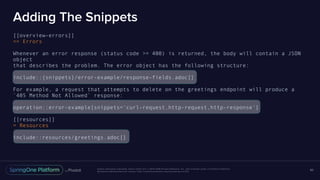 Unless otherwise indicated, these slides are © 2013-2016 Pivotal Software, Inc. and licensed under a Creative Commons
Attribution-NonCommercial license: http://creativecommons.org/licenses/by-nc/3.0/
Adding The Snippets
[[overview-errors]]
== Errors
Whenever an error response (status code >= 400) is returned, the body will contain a JSON
object
that describes the problem. The error object has the following structure:
include::{snippets}/error-example/response-fields.adoc[]
For example, a request that attempts to delete on the greetings endpoint will produce a
`405 Method Not Allowed` response:
operation::error-example[snippets='curl-request,http-request,http-response']
[[resources]]
= Resources
include::resources/greetings.adoc[]
80
 