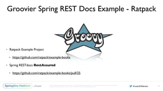 Unless otherwise indicated, these slides are © 2013-2016 Pivotal Software, Inc. and licensed under a Creative Commons
Attribution-NonCommercial license: http://creativecommons.org/licenses/by-nc/3.0/
Groovier Spring REST Docs Example - Ratpack
• Ratpack Example Project
• https://github.com/ratpack/example-books
• Spring RESTdocs RestAssured
• https://github.com/ratpack/example-books/pull/25
92
 