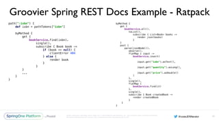 Unless otherwise indicated, these slides are © 2013-2016 Pivotal Software, Inc. and licensed under a Creative Commons
Attribution-NonCommercial license: http://creativecommons.org/licenses/by-nc/3.0/
Groovier Spring REST Docs Example - Ratpack
path(":isbn") { 
def isbn = pathTokens["isbn"] 
 
byMethod { 
get { 
bookService.find(isbn). 
single(). 
subscribe { Book book -> 
if (book == null) { 
clientError 404 
} else { 
render book 
} 
} 
}
...
} 
}
93
byMethod { 
get { 
bookService.all(). 
toList(). 
subscribe { List<Book> books -> 
render json(books) 
} 
} 
post { 
parse(jsonNode()). 
observe(). 
flatMap { input -> 
bookService.insert( 
input.get("isbn").asText(), 
input.get("quantity").asLong(), 
input.get("price").asDouble() 
) 
}. 
single(). 
flatMap { 
bookService.find(it) 
}. 
single(). 
subscribe { Book createdBook -> 
render createdBook 
} 
}
}
 