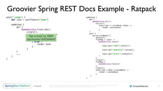 Unless otherwise indicated, these slides are © 2013-2016 Pivotal Software, Inc. and licensed under a Creative Commons
Attribution-NonCommercial license: http://creativecommons.org/licenses/by-nc/3.0/
Groovier Spring REST Docs Example - Ratpack
path(":isbn") { 
def isbn = pathTokens["isbn"] 
 
byMethod { 
get { 
bookService.find(isbn). 
single(). 
subscribe { Book book -> 
if (book == null) { 
clientError 404 
} else { 
render book 
} 
} 
}
...
} 
}
93
byMethod { 
get { 
bookService.all(). 
toList(). 
subscribe { List<Book> books -> 
render json(books) 
} 
} 
post { 
parse(jsonNode()). 
observe(). 
flatMap { input -> 
bookService.insert( 
input.get("isbn").asText(), 
input.get("quantity").asLong(), 
input.get("price").asDouble() 
) 
}. 
single(). 
flatMap { 
bookService.find(it) 
}. 
single(). 
subscribe { Book createdBook -> 
render createdBook 
} 
}
}
Get a book by ISBN
/api/books/1932394842
 