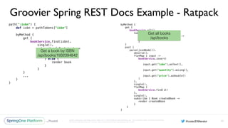 Unless otherwise indicated, these slides are © 2013-2016 Pivotal Software, Inc. and licensed under a Creative Commons
Attribution-NonCommercial license: http://creativecommons.org/licenses/by-nc/3.0/
Groovier Spring REST Docs Example - Ratpack
path(":isbn") { 
def isbn = pathTokens["isbn"] 
 
byMethod { 
get { 
bookService.find(isbn). 
single(). 
subscribe { Book book -> 
if (book == null) { 
clientError 404 
} else { 
render book 
} 
} 
}
...
} 
}
93
byMethod { 
get { 
bookService.all(). 
toList(). 
subscribe { List<Book> books -> 
render json(books) 
} 
} 
post { 
parse(jsonNode()). 
observe(). 
flatMap { input -> 
bookService.insert( 
input.get("isbn").asText(), 
input.get("quantity").asLong(), 
input.get("price").asDouble() 
) 
}. 
single(). 
flatMap { 
bookService.find(it) 
}. 
single(). 
subscribe { Book createdBook -> 
render createdBook 
} 
}
}
Get a book by ISBN
/api/books/1932394842
Get all books
/api/books
 