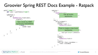 Unless otherwise indicated, these slides are © 2013-2016 Pivotal Software, Inc. and licensed under a Creative Commons
Attribution-NonCommercial license: http://creativecommons.org/licenses/by-nc/3.0/
Groovier Spring REST Docs Example - Ratpack
path(":isbn") { 
def isbn = pathTokens["isbn"] 
 
byMethod { 
get { 
bookService.find(isbn). 
single(). 
subscribe { Book book -> 
if (book == null) { 
clientError 404 
} else { 
render book 
} 
} 
}
...
} 
}
93
byMethod { 
get { 
bookService.all(). 
toList(). 
subscribe { List<Book> books -> 
render json(books) 
} 
} 
post { 
parse(jsonNode()). 
observe(). 
flatMap { input -> 
bookService.insert( 
input.get("isbn").asText(), 
input.get("quantity").asLong(), 
input.get("price").asDouble() 
) 
}. 
single(). 
flatMap { 
bookService.find(it) 
}. 
single(). 
subscribe { Book createdBook -> 
render createdBook 
} 
}
}
Get a book by ISBN
/api/books/1932394842
Get all books
/api/books
Post to create a new book
/api/books
 