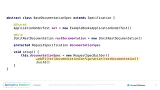 Unless otherwise indicated, these slides are © 2013-2016 Pivotal Software, Inc. and licensed under a Creative Commons
Attribution-NonCommercial license: http://creativecommons.org/licenses/by-nc/3.0/
abstract class BaseDocumentationSpec extends Specification { 
 
@Shared 
ApplicationUnderTest aut = new ExampleBooksApplicationUnderTest() 
 
@Rule 
JUnitRestDocumentation restDocumentation = new JUnitRestDocumentation() 
 
protected RequestSpecification documentationSpec 
 
void setup() { 
this.documentationSpec = new RequestSpecBuilder() 
.addFilter(documentationConfiguration(restDocumentation)) 
.build() 
} 
}
95
 