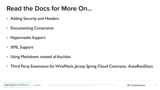 Unless otherwise indicated, these slides are © 2013-2016 Pivotal Software, Inc. and licensed under a Creative Commons
Attribution-NonCommercial license: http://creativecommons.org/licenses/by-nc/3.0/
Read the Docs for More On…
• Adding Security and Headers
• Documenting Constraints
• Hypermedia Support
• XML Support
• Using Markdown instead of Asciidoc
• Third Party Extensions for WireMock, Jersey, Spring Cloud Contracts, AutoRestDocs
100
 