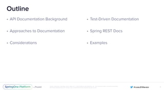 Unless otherwise indicated, these slides are © 2013-2016 Pivotal Software, Inc. and licensed under a Creative Commons
Attribution-NonCommercial license: http://creativecommons.org/licenses/by-nc/3.0/
Outline
• API Documentation Background
• Approaches to Documentation
• Considerations
2
• Test-Driven Documentation
• Spring REST Docs
• Examples
 