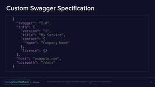 Unless otherwise indicated, these slides are © 2013-2016 Pivotal Software, Inc. and licensed under a Creative Commons
Attribution-NonCommercial license: http://creativecommons.org/licenses/by-nc/3.0/
Custom Swagger Specification
21
{
"swagger": "2.0",
"info": {
"version": "1",
"title": "My Service",
"contact": {
"name": "Company Name"
},
"license": {}
},
"host": "example.com",
"basepath": "/docs"
}
 