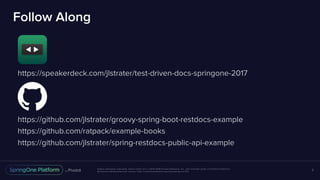 Unless otherwise indicated, these slides are © 2013-2016 Pivotal Software, Inc. and licensed under a Creative Commons
Attribution-NonCommercial license: http://creativecommons.org/licenses/by-nc/3.0/
Follow Along
https://speakerdeck.com/jlstrater/test-driven-docs-springone-2017
https://github.com/jlstrater/groovy-spring-boot-restdocs-example
https://github.com/ratpack/example-books
https://github.com/jlstrater/spring-restdocs-public-api-example
3
 