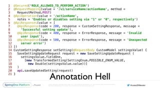 Unless otherwise indicated, these slides are © 2013-2016 Pivotal Software, Inc. and licensed under a Creative Commons
Attribution-NonCommercial license: http://creativecommons.org/licenses/by-nc/3.0/
1 @Secured(‘ROLE_ALLOWED_TO_PERFORM_ACTION’) 
2 @RequestMapping(value = '/v1/serviceName/actionName', method =
3 RequestMethod.POST) 
4 @ApiOperation(value = '/actionName', 
5 notes = 'Enables or disables setting via "1" or "0", respectively') 
6 @ApiResponses(value = [ 
7 @ApiResponse(code = 200, response = CustomSettingResponse, message =
8 ‘Successful setting update'), 
9 @ApiResponse(code = 400, response = ErrorResponse, message = 'Invalid
10 user input'), 
11 @ApiResponse(code = 500, response = ErrorResponse, message = 'Unexpected
12 server error') 
13 ]) 
14 CustomSettingResponse setSetting(@RequestBody CustomModel settingsValue) { 
15 SaveSettingUpdateRequest request = new SaveSettingUpdateRequest ( 
16 settingsValue.fieldOne, 
17 [new TransformedSetting(SettingEnum.POSSIBLE_ENUM_VALUE,
18 new Double(settingsValue.value))] 
19 ) 
20 api.saveUpdatedSetting(request) 
21 }
Annotation Hell
 