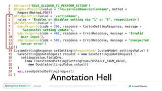 Unless otherwise indicated, these slides are © 2013-2016 Pivotal Software, Inc. and licensed under a Creative Commons
Attribution-NonCommercial license: http://creativecommons.org/licenses/by-nc/3.0/
1 @Secured(‘ROLE_ALLOWED_TO_PERFORM_ACTION’) 
2 @RequestMapping(value = '/v1/serviceName/actionName', method =
3 RequestMethod.POST) 
4 @ApiOperation(value = '/actionName', 
5 notes = 'Enables or disables setting via "1" or "0", respectively') 
6 @ApiResponses(value = [ 
7 @ApiResponse(code = 200, response = CustomSettingResponse, message =
8 ‘Successful setting update'), 
9 @ApiResponse(code = 400, response = ErrorResponse, message = 'Invalid
10 user input'), 
11 @ApiResponse(code = 500, response = ErrorResponse, message = 'Unexpected
12 server error') 
13 ]) 
14 CustomSettingResponse setSetting(@RequestBody CustomModel settingsValue) { 
15 SaveSettingUpdateRequest request = new SaveSettingUpdateRequest ( 
16 settingsValue.fieldOne, 
17 [new TransformedSetting(SettingEnum.POSSIBLE_ENUM_VALUE,
18 new Double(settingsValue.value))] 
19 ) 
20 api.saveUpdatedSetting(request) 
21 }
Annotation Hell
 