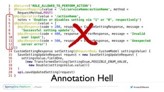 Unless otherwise indicated, these slides are © 2013-2016 Pivotal Software, Inc. and licensed under a Creative Commons
Attribution-NonCommercial license: http://creativecommons.org/licenses/by-nc/3.0/
1 @Secured(‘ROLE_ALLOWED_TO_PERFORM_ACTION’) 
2 @RequestMapping(value = '/v1/serviceName/actionName', method =
3 RequestMethod.POST) 
4 @ApiOperation(value = '/actionName', 
5 notes = 'Enables or disables setting via "1" or "0", respectively') 
6 @ApiResponses(value = [ 
7 @ApiResponse(code = 200, response = CustomSettingResponse, message =
8 ‘Successful setting update'), 
9 @ApiResponse(code = 400, response = ErrorResponse, message = 'Invalid
10 user input'), 
11 @ApiResponse(code = 500, response = ErrorResponse, message = 'Unexpected
12 server error') 
13 ]) 
14 CustomSettingResponse setSetting(@RequestBody CustomModel settingsValue) { 
15 SaveSettingUpdateRequest request = new SaveSettingUpdateRequest ( 
16 settingsValue.fieldOne, 
17 [new TransformedSetting(SettingEnum.POSSIBLE_ENUM_VALUE,
18 new Double(settingsValue.value))] 
19 ) 
20 api.saveUpdatedSetting(request) 
21 }
Annotation Hell
X
 
