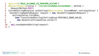 Unless otherwise indicated, these slides are © 2013-2016 Pivotal Software, Inc. and licensed under a Creative Commons
Attribution-NonCommercial license: http://creativecommons.org/licenses/by-nc/3.0/
1 @Secured(‘ROLE_ALLOWED_TO_PERFORM_ACTION’) 
2 @RequestMapping(value = '/v1/serviceName/actionName', method =
3 RequestMethod.POST)
4 CustomSettingResponse setSetting(@RequestBody CustomModel settingsValue) { 
5 SaveSettingUpdateRequest request = new SaveSettingUpdateRequest ( 
6 settingsValue.fieldOne, 
7 [new TransformedSetting(SettingEnum.POSSIBLE_ENUM_VALUE,
8 new Double(settingsValue.value))] 
9 ) 
10 api.saveUpdatedSetting(request) 
11 }
 