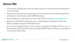 Unless otherwise indicated, these slides are © 2013-2016 Pivotal Software, Inc. and licensed under a Creative Commons
Attribution-NonCommercial license: http://creativecommons.org/licenses/by-nc/3.0/
About Me
• Co-founder of Gr8Ladies and talk about women in the Groovy Community all
over the world
• Passionate about bring new people into the Groovy community through free
introductory workshops called Gr8Workshops.
• Senior Engineer at Zenjob as of June 2017. We’re hiring! zenjob.de/careers
• Spent the 2016-2017 academic year in Copenhagen working on OSS and
taking classes through a Fulbright Grant.
• Prior to the Fulbright Grant, I was a senior consultant at Object Partners, Inc. in
Minneapolis, MN, USA. My work with Spring REST Docs started on a project at
my client through them.
X
 