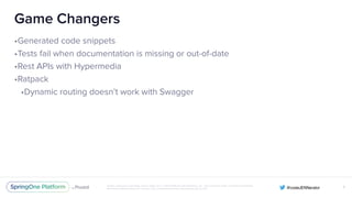 Unless otherwise indicated, these slides are © 2013-2016 Pivotal Software, Inc. and licensed under a Creative Commons
Attribution-NonCommercial license: http://creativecommons.org/licenses/by-nc/3.0/
Game Changers
•Generated code snippets
•Tests fail when documentation is missing or out-of-date
•Rest APIs with Hypermedia
•Ratpack
•Dynamic routing doesn’t work with Swagger
X
 