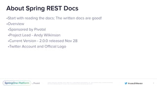Unless otherwise indicated, these slides are © 2013-2016 Pivotal Software, Inc. and licensed under a Creative Commons
Attribution-NonCommercial license: http://creativecommons.org/licenses/by-nc/3.0/
About Spring REST Docs
•Start with reading the docs; The written docs are good!
•Overview
•Sponsored by Pivotal
•Project Lead - Andy Wilkinson
•Current Version - 2.0.0 released Nov 28
•Twitter Account and Official Logo
X
 