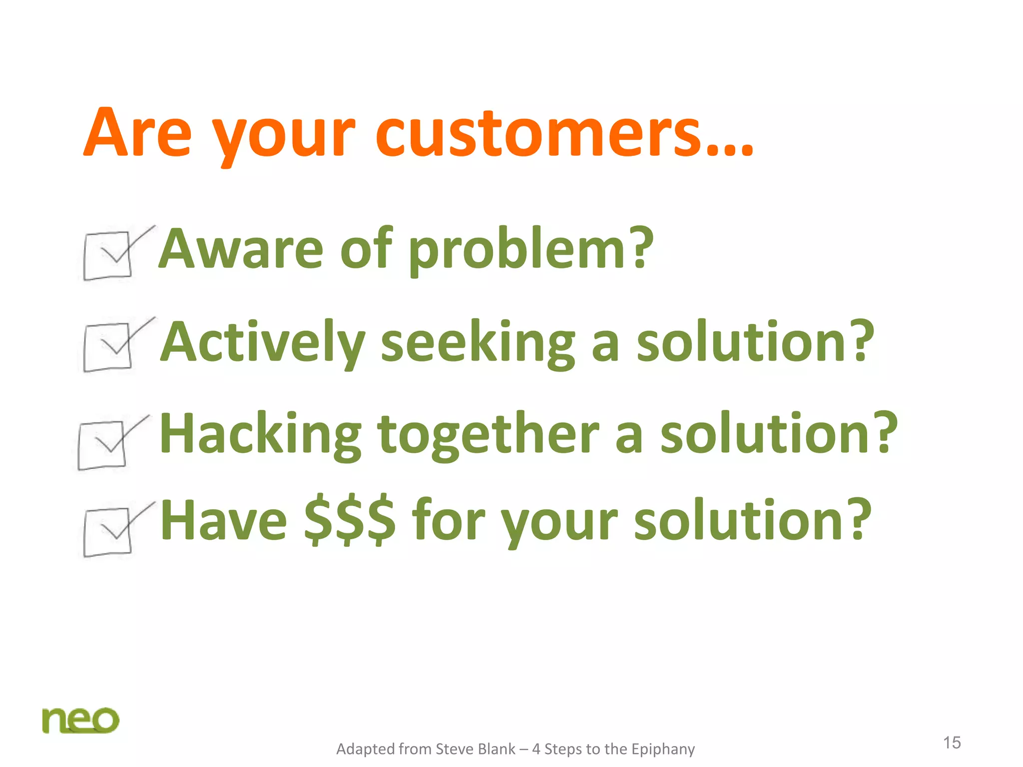 15
Are your customers…
Aware of problem?
Actively seeking a solution?
Hacking together a solution?
Have $$$ for your solution?
Adapted from Steve Blank – 4 Steps to the Epiphany
 