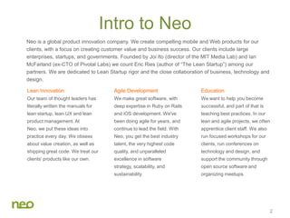 Intro to Neo
Neo is a global product innovation company. We create compelling mobile and Web products for our
clients, with a focus on creating customer value and business success. Our clients include large
enterprises, startups, and governments. Founded by Joi Ito (director of the MIT Media Lab) and Ian
McFarland (ex-CTO of Pivotal Labs) we count Eric Ries (author of “The Lean Startup”) among our
partners. We are dedicated to Lean Startup rigor and the close collaboration of business, technology and
design.
2
Lean Innovation
Our team of thought leaders has
literally written the manuals for
lean startup, lean UX and lean
product management. At
Neo, we put these ideas into
practice every day. We obsess
about value creation, as well as
shipping great code. We treat our
clients' products like our own.
Agile Development
We make great software, with
deep expertise in Ruby on Rails
and iOS development. We've
been doing agile for years, and
continue to lead the field. With
Neo, you get the best industry
talent, the very highest code
quality, and unparalleled
excellence in software
strategy, scalability, and
sustainability.
Education
We want to help you become
successful, and part of that is
teaching best practices. In our
lean and agile projects, we often
apprentice client staff. We also
run focused workshops for our
clients, run conferences on
technology and design, and
support the community through
open source software and
organizing meetups.
 