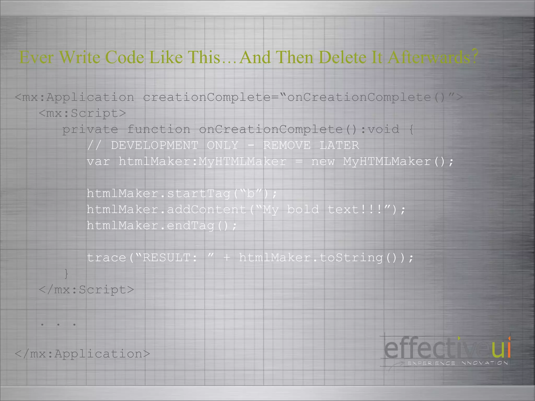 <mx:Application creationComplete=“onCreationComplete()”> <mx:Script> private function onCreationComplete():void { // DEVELOPMENT ONLY - REMOVE LATER var htmlMaker:MyHTMLMaker = new MyHTMLMaker(); htmlMaker.startTag(“b”); htmlMaker.addContent(“My bold text!!!”); htmlMaker.endTag(); trace(“RESULT: ” + htmlMaker.toString()); } </mx:Script> . . . </mx:Application> Ever Write Code Like This…And Then Delete It Afterwards? 