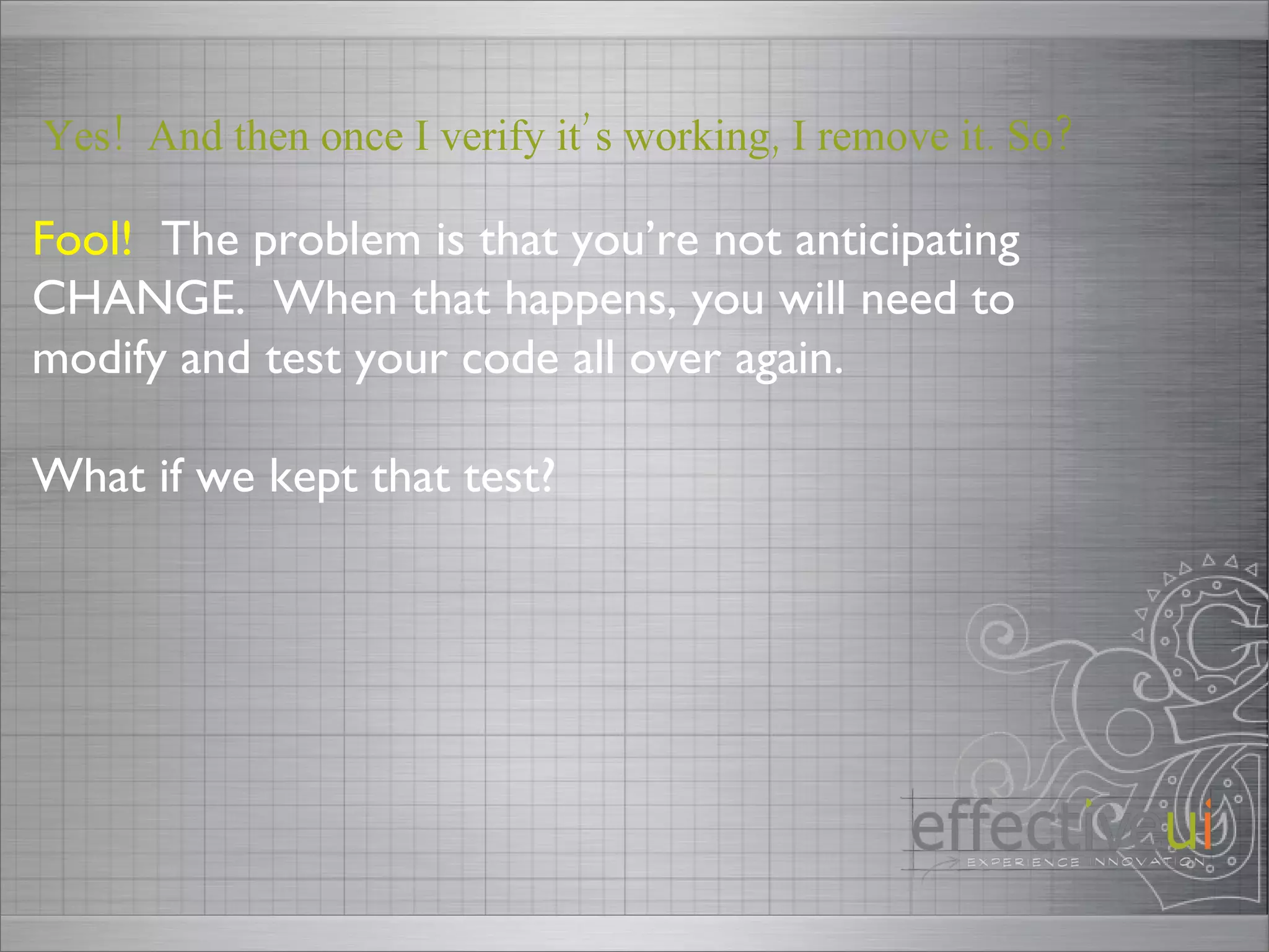 Fool!   The problem is that you’re not anticipating CHANGE.  When that happens, you will need to modify and test your code all over again. What if we kept that test? Yes!  And then once I verify it’s working, I remove it. So? 