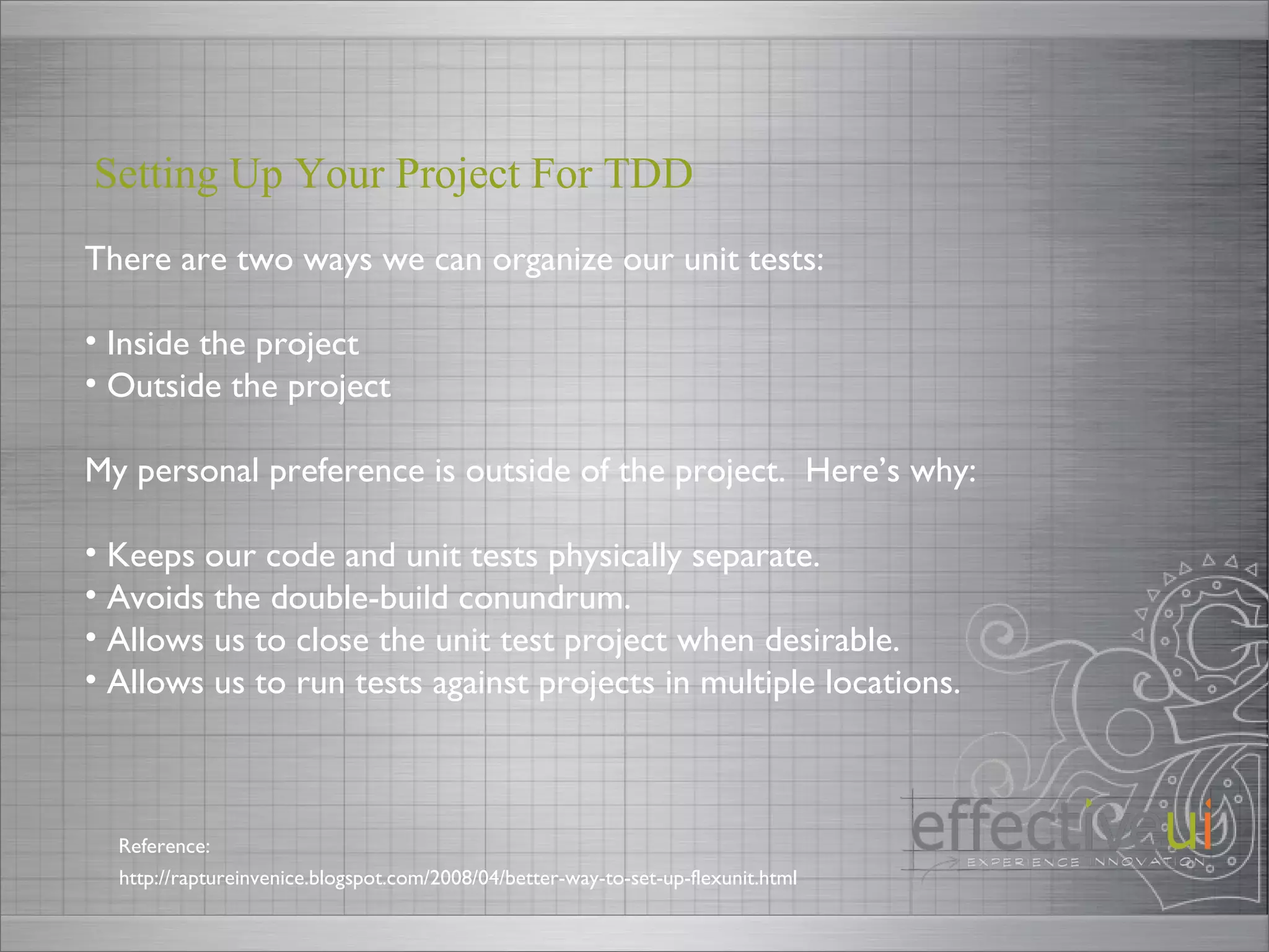 There are two ways we can organize our unit tests: Inside the project Outside the project My personal preference is outside of the project.  Here’s why: Keeps our code and unit tests physically separate. Avoids the double-build conundrum. Allows us to close the unit test project when desirable. Allows us to run tests against projects in multiple locations. Setting Up Your Project For TDD  http://raptureinvenice.blogspot.com/2008/04/better-way-to-set-up-flexunit.html Reference: 