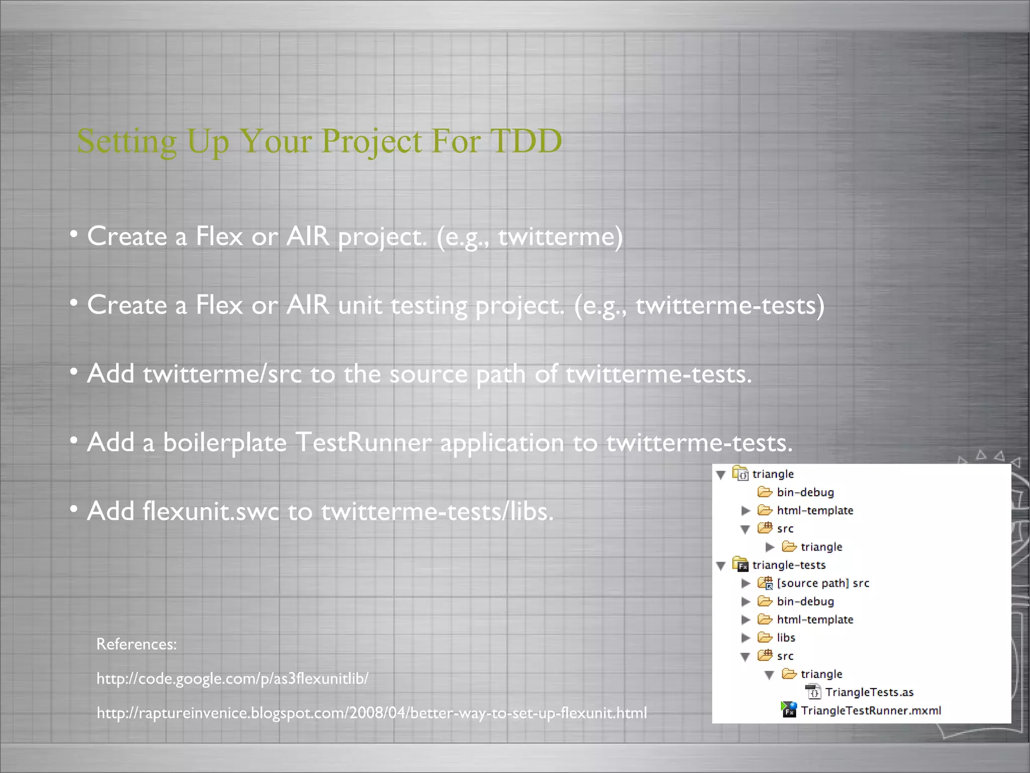 Create a Flex or AIR project. (e.g., twitterme) Create a Flex or AIR unit testing project. (e.g., twitterme-tests) Add twitterme/src to the source path of twitterme-tests. Add a boilerplate TestRunner application to twitterme-tests. Add flexunit.swc to twitterme-tests/libs. Setting Up Your Project For TDD  http://code.google.com/p/as3flexunitlib/ References: http://raptureinvenice.blogspot.com/2008/04/better-way-to-set-up-flexunit.html 