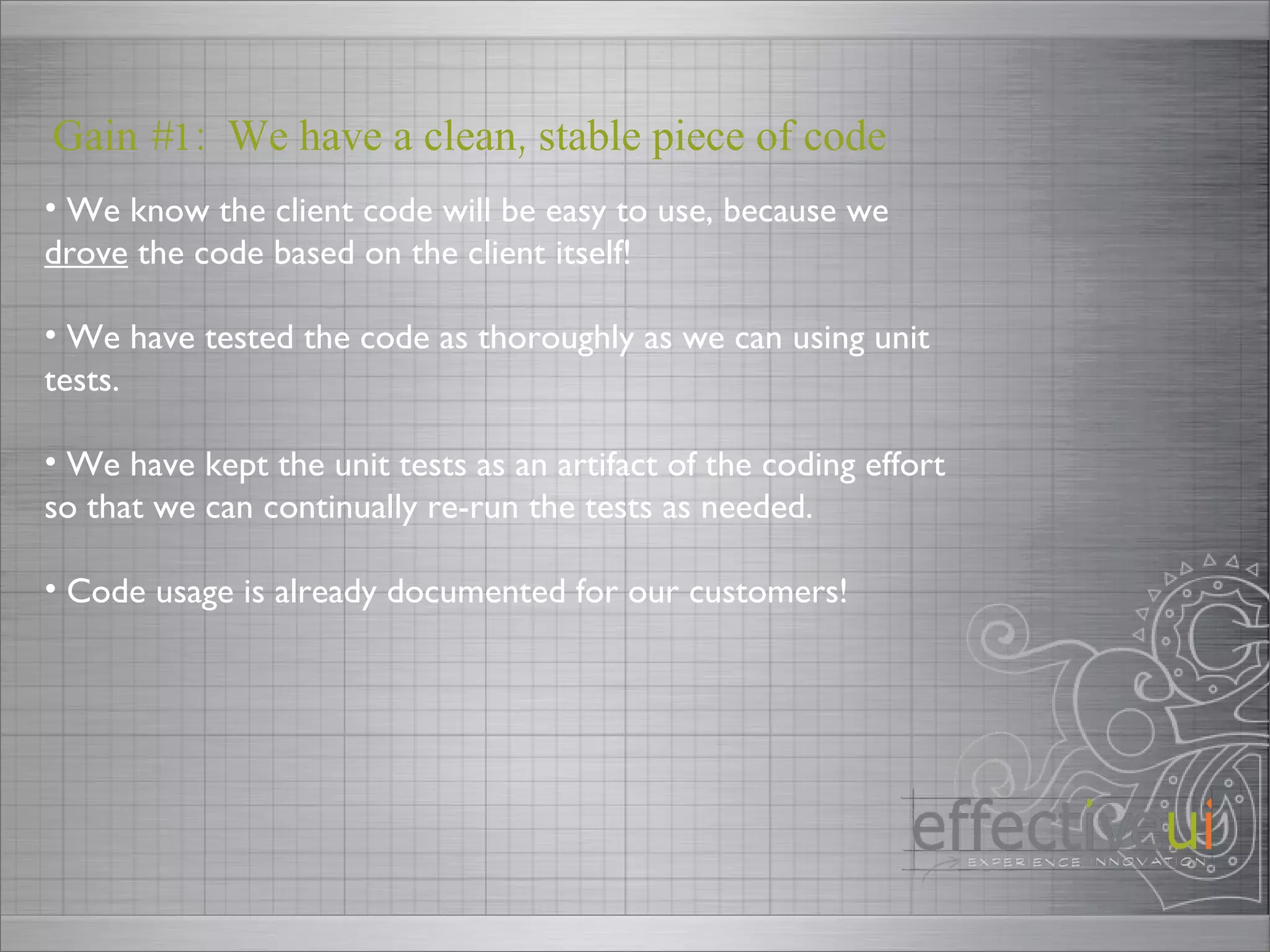 Gain #1:  We have a clean, stable piece of code We know the client code will be easy to use, because we  drove  the code based on the client itself! We have tested the code as thoroughly as we can using unit tests. We have kept the unit tests as an artifact of the coding effort so that we can continually re-run the tests as needed. Code usage is already documented for our customers! 