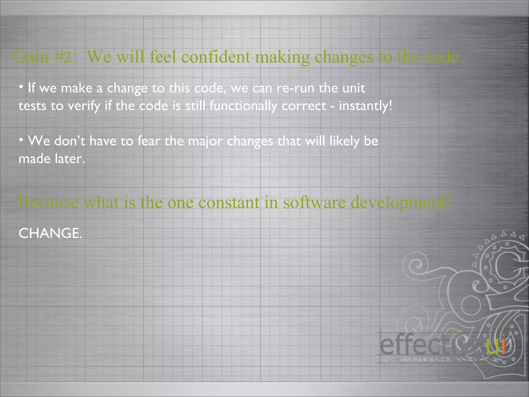 Gain #2:  We will feel confident making changes to the code If we make a change to this code, we can re-run the unit tests to verify if the code is still functionally correct - instantly! We don’t have to fear the major changes that will likely be made later.  Because what is the one constant in software development? CHANGE. 