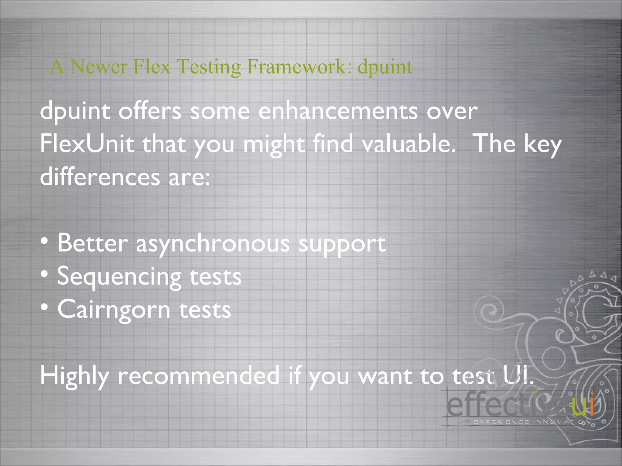 dpuint offers some enhancements over FlexUnit that you might find valuable.  The key differences are: Better asynchronous support Sequencing tests Cairngorn tests Highly recommended if you want to test UI.  A Newer Flex Testing Framework: dpuint 