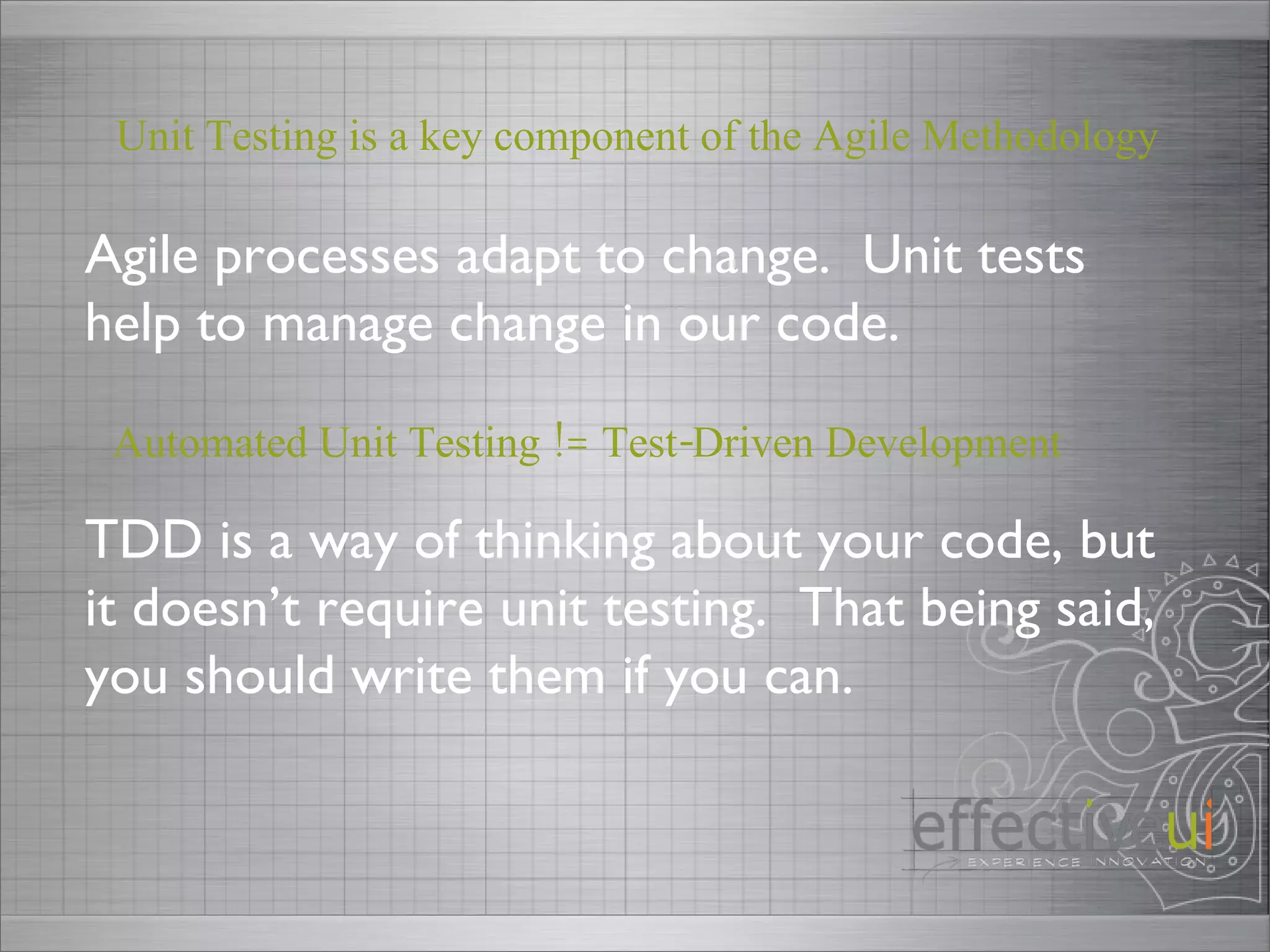Automated Unit Testing != Test-Driven Development TDD is a way of thinking about your code, but it doesn’t require unit testing.  That being said, you should write them if you can.  Agile processes adapt to change.  Unit tests help to manage change in our code.  Unit Testing is a key component of the Agile Methodology 