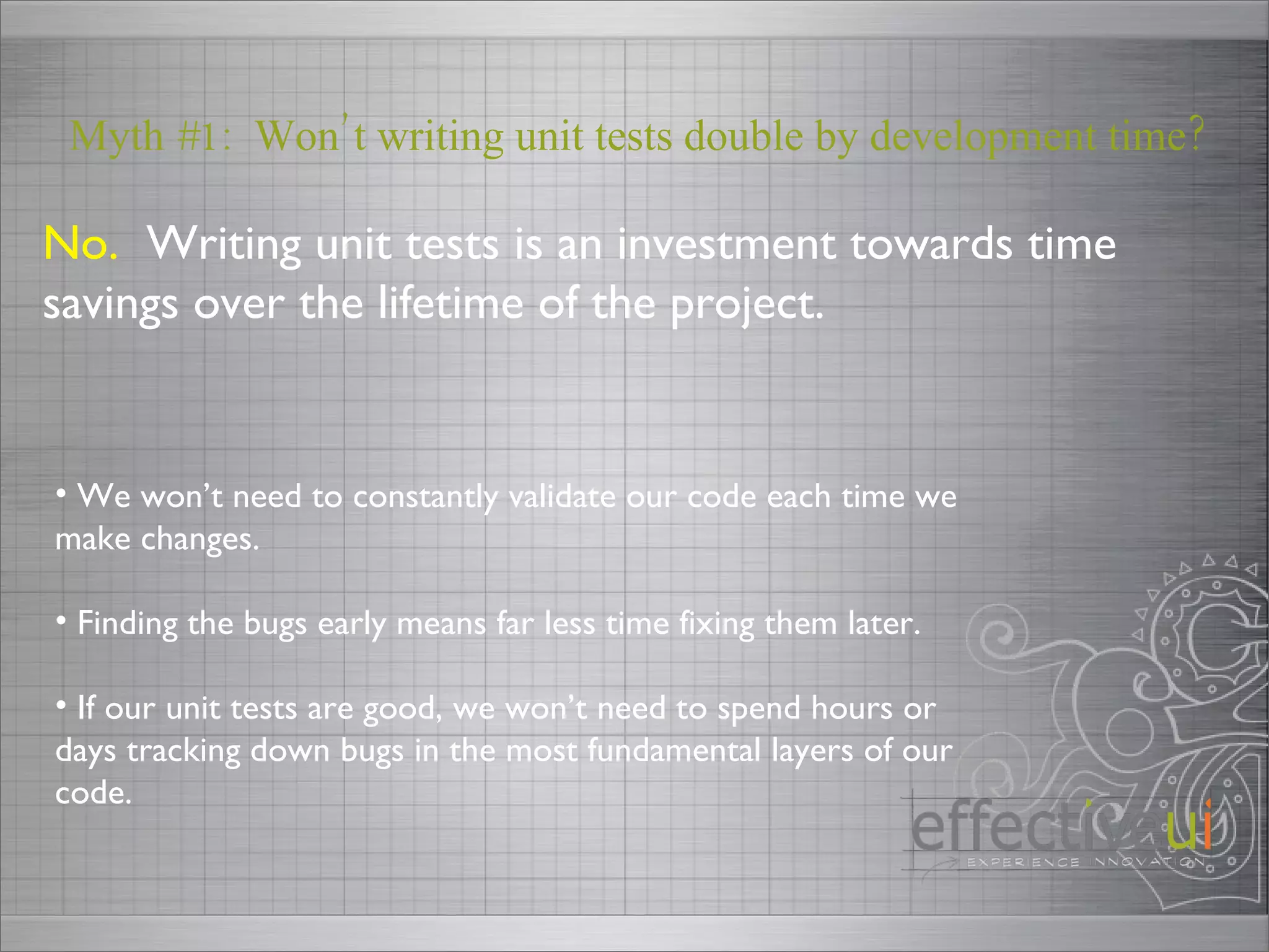 No.   Writing unit tests is an investment towards time savings over the lifetime of the project. Myth #1:  Won’t writing unit tests double by development time? We won’t need to constantly validate our code each time we make changes. Finding the bugs early means far less time fixing them later. If our unit tests are good, we won’t need to spend hours or days tracking down bugs in the most fundamental layers of our code.  