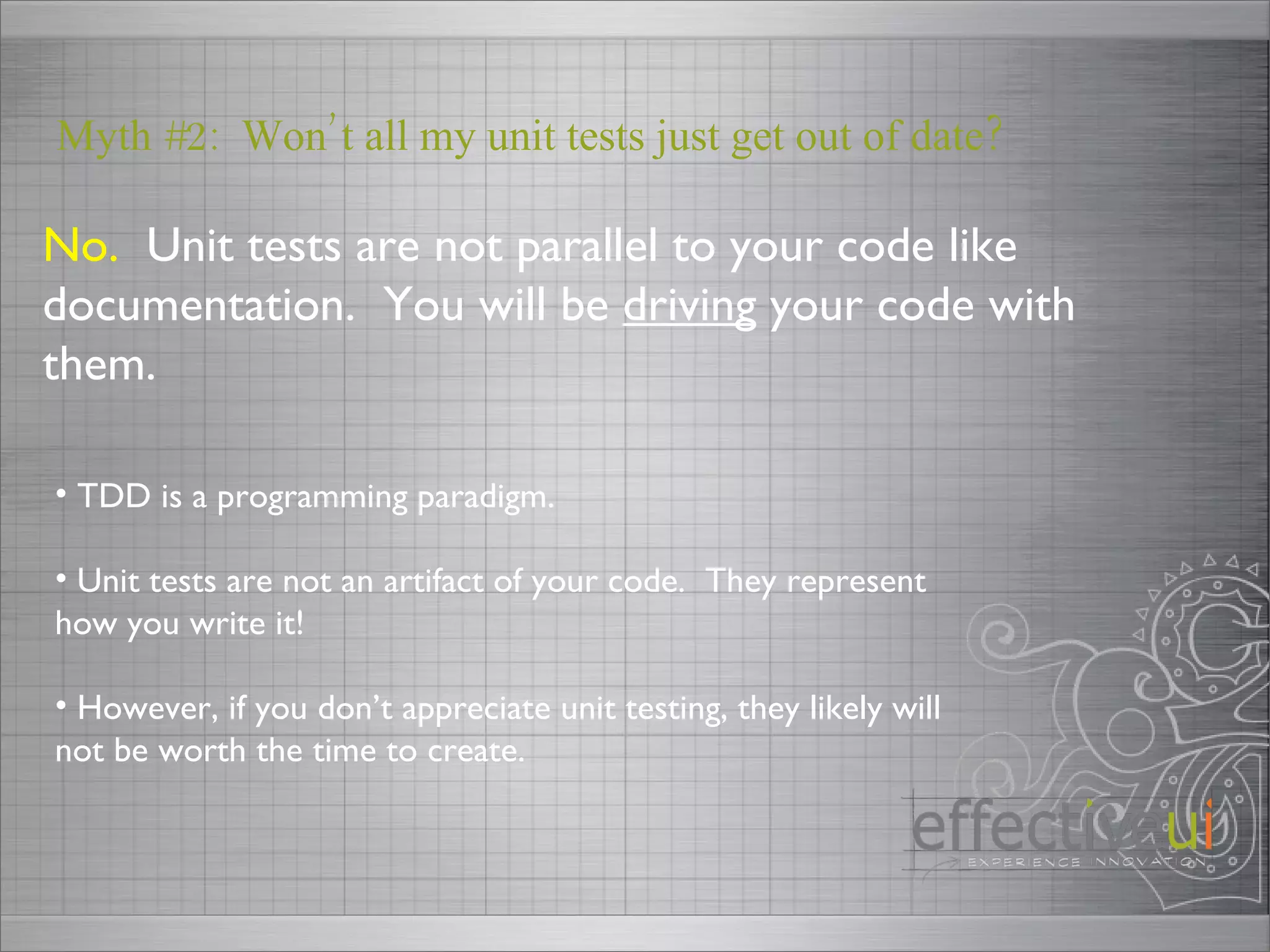 No.   Unit tests are not parallel to your code like documentation.  You will be  driving  your code with them. Myth #2:  Won’t all my unit tests just get out of date? TDD is a programming paradigm. Unit tests are not an artifact of your code.  They represent how you write it! However, if you don’t appreciate unit testing, they likely will not be worth the time to create.  
