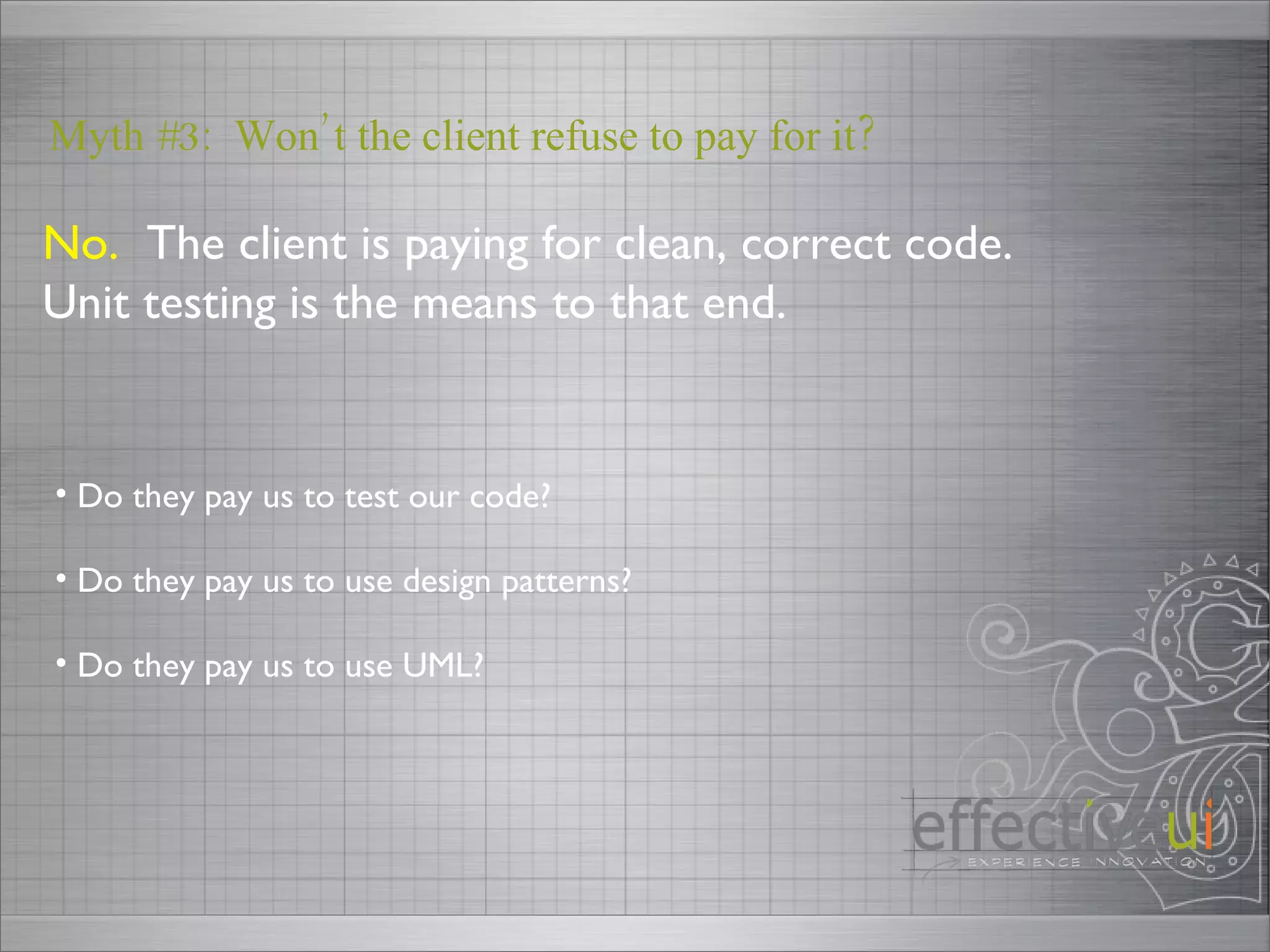 No.   The client is paying for clean, correct code.  Unit testing is the means to that end. Myth #3:  Won’t the client refuse to pay for it? Do they pay us to test our code? Do they pay us to use design patterns? Do they pay us to use UML?  