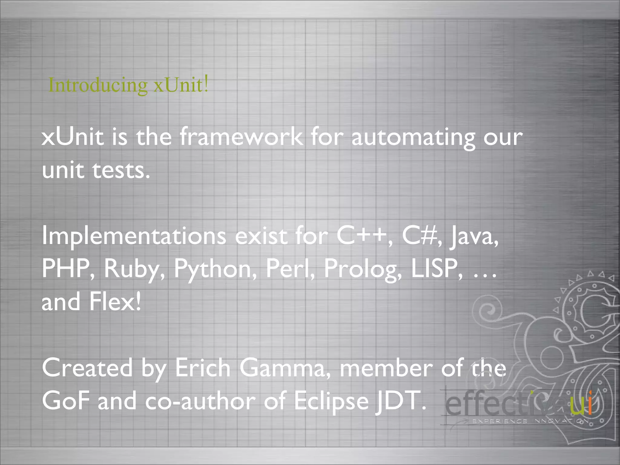 xUnit is the framework for automating our unit tests. Implementations exist for C++, C#, Java, PHP, Ruby, Python, Perl, Prolog, LISP, … and Flex!  Created by Erich Gamma, member of the GoF and co-author of Eclipse JDT. Introducing xUnit! 