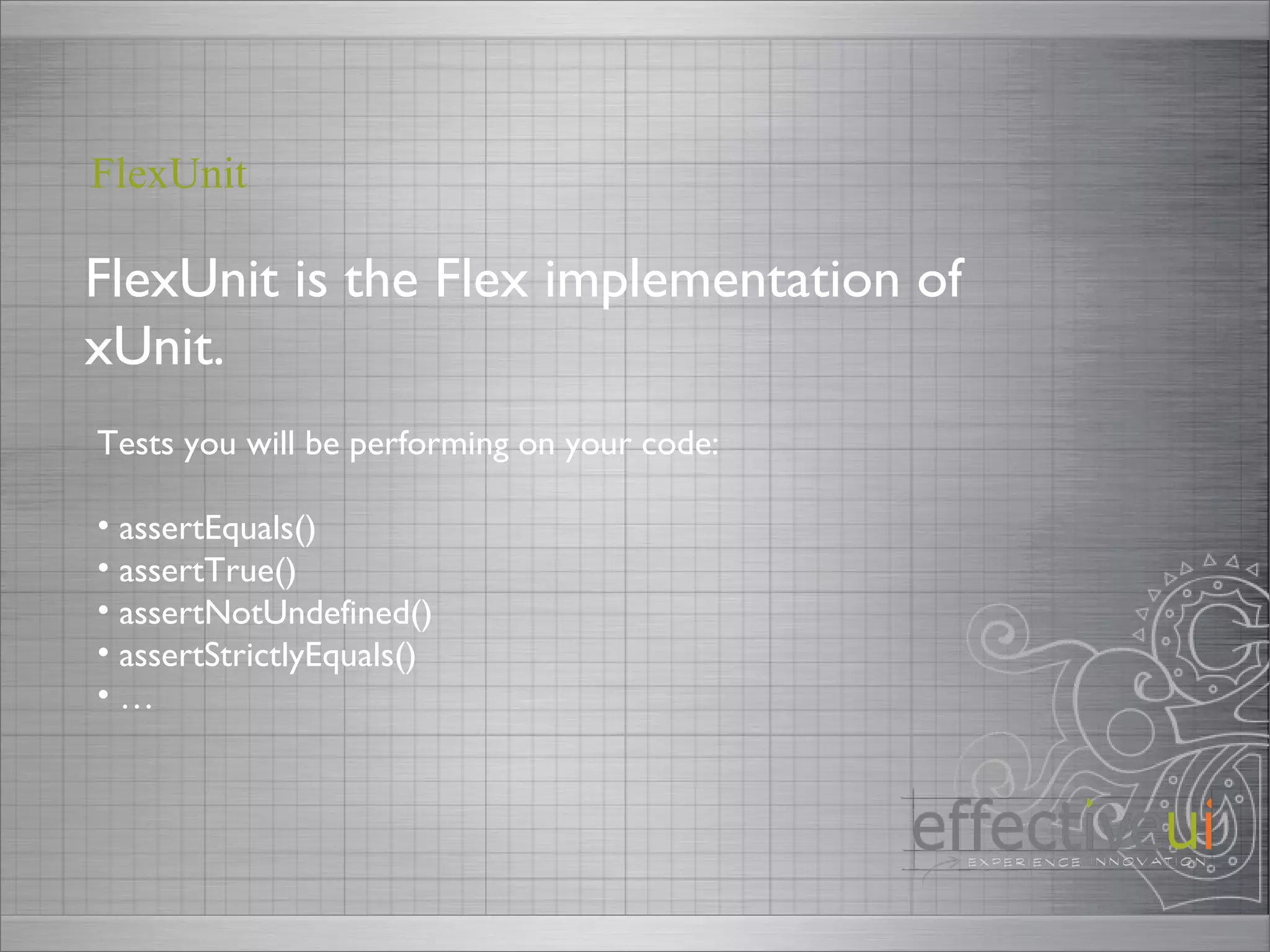 FlexUnit is the Flex implementation of xUnit. FlexUnit Tests you will be performing on your code: assertEquals() assertTrue() assertNotUndefined() assertStrictlyEquals() … 