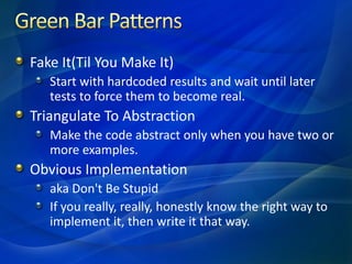 Fake It(Til You Make It)
   Start with hardcoded results and wait until later
   tests to force them to become real.
Triangulate To Abstraction
   Make the code abstract only when you have two or
   more examples.
Obvious Implementation
   aka Don't Be Stupid
   If you really, really, honestly know the right way to
   implement it, then write it that way.
 