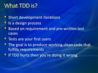 Short development iterations
Is a design process
Based on requirement and pre-written test
cases
Tests are your first users
The goal is to produce working clean code that
fulfills requirements
If TDD hurts then you're doing it wrong
 