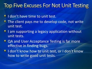 I don’t have time to unit test.
The client pays me to develop code, not write
unit test.
I am supporting a legacy application without
unit tests.
QA and User Acceptance Testing is far more
effective in finding bugs.
I don’t know how to unit test, or I don’t know
how to write good unit tests.
 