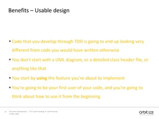 Benefits – Usable designCode that you develop through TDD is going to end up looking very different from code you would have written otherwiseYou don't start with a UML diagram, or a detailed class header file, or anything like thatYou start by using the feature you're about to implementYou're going to be your first user of your code, and you're going to think about how to use it from the beginning13 May, 200810Test driven development –  “If it's worth building, it's worth testing”  